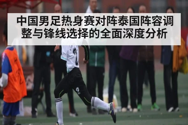 中国男足热身赛对阵泰国阵容调整与锋线选择的全面深度分析