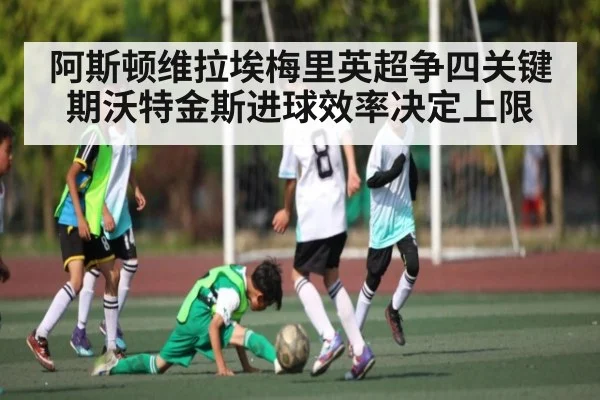 阿斯顿维拉埃梅里英超争四关键期沃特金斯进球效率决定上限